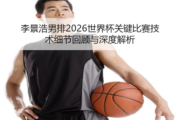 李景浩男排2026世界杯关键比赛技术细节回顾与深度解析