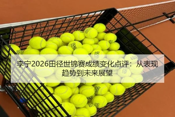 李宁2026田径世锦赛成绩变化点评：从表现趋势到未来展望