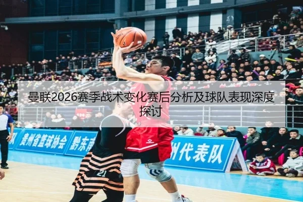 曼联2026赛季战术变化赛后分析及球队表现深度探讨
