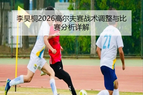 李昊桐2026高尔夫赛战术调整与比赛分析详解