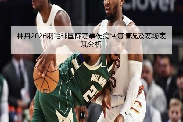 林丹2026羽毛球国际赛事伤病恢复情况及赛场表现分析