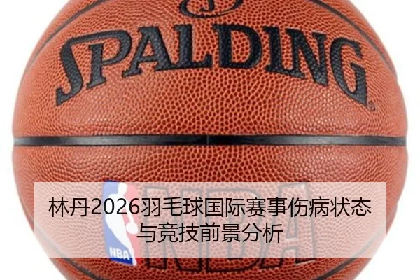 林丹2026羽毛球国际赛事伤病状态与竞技前景分析