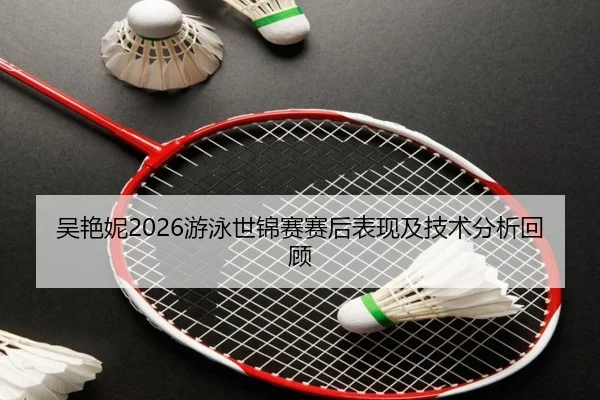 吴艳妮2026游泳世锦赛赛后表现及技术分析回顾