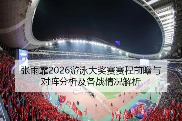 张雨霏2026游泳大奖赛赛程前瞻与对阵分析及备战情况解析