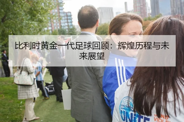 比利时黄金一代足球回顾：辉煌历程与未来展望